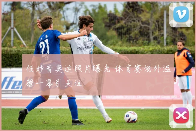 任妙音奥运照片曝光 体育赛场外温馨一幕引关注