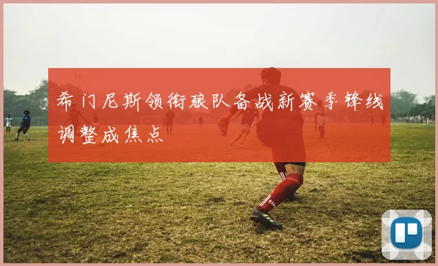 希门尼斯领衔狼队备战新赛季锋线调整成焦点