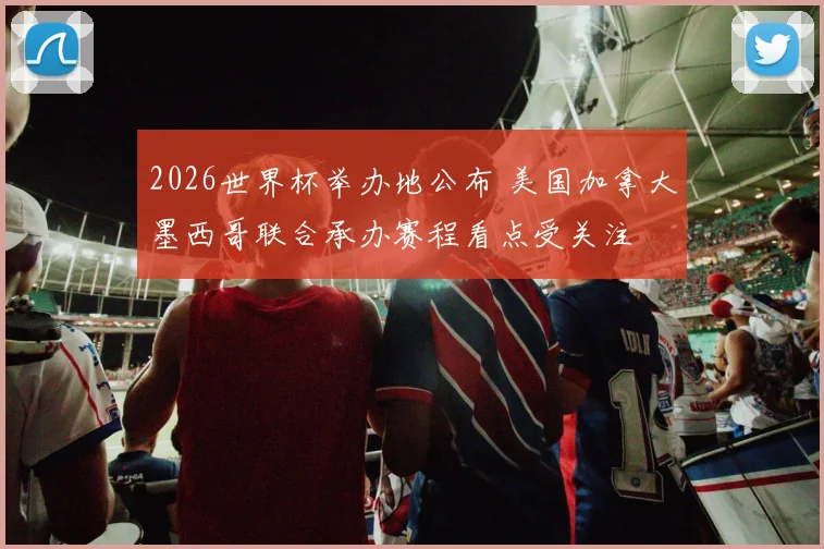 2026世界杯举办地公布 美国加拿大墨西哥联合承办赛程看点受关注