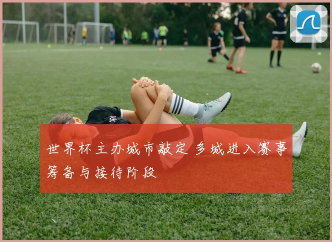 世界杯主办城市敲定 多城进入赛事筹备与接待阶段
