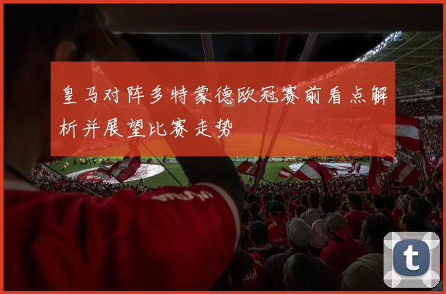 皇马对阵多特蒙德欧冠赛前看点解析并展望比赛走势