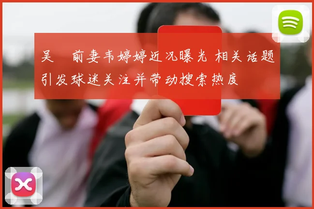 吴龑前妻韦婷婷近况曝光 相关话题引发球迷关注并带动搜索热度