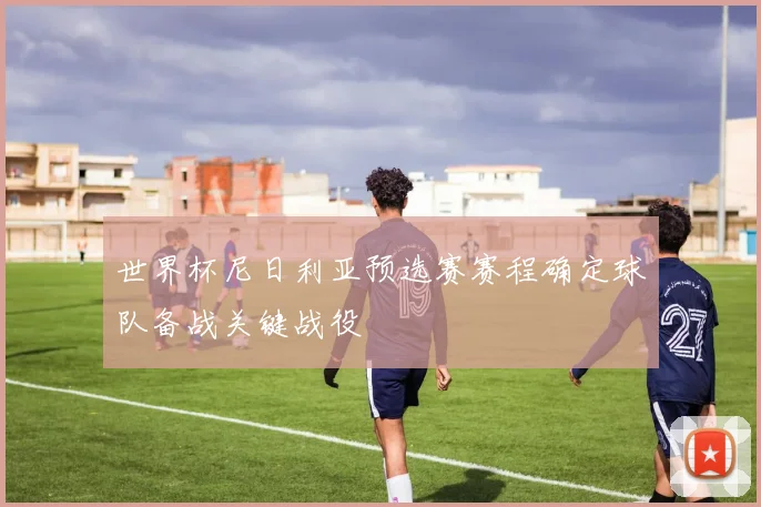 世界杯尼日利亚预选赛赛程确定球队备战关键战役