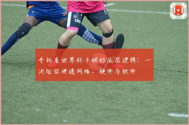 手机看世界杯卡顿的底层逻辑：一次给你讲透网络、硬件与软件
