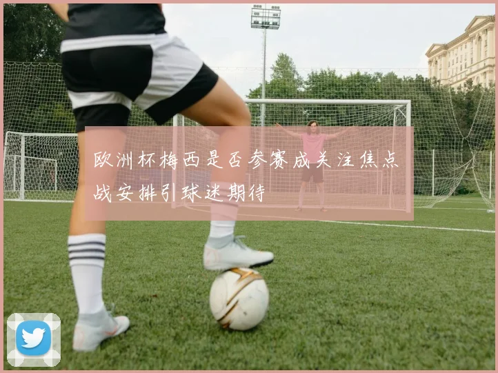 欧洲杯梅西是否参赛成关注焦点 備战安排引球迷期待