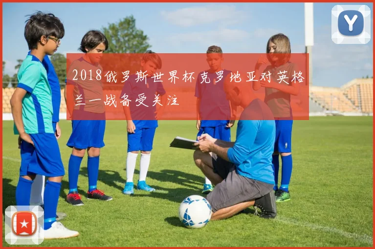 2018俄罗斯世界杯克罗地亚对英格兰一战备受关注