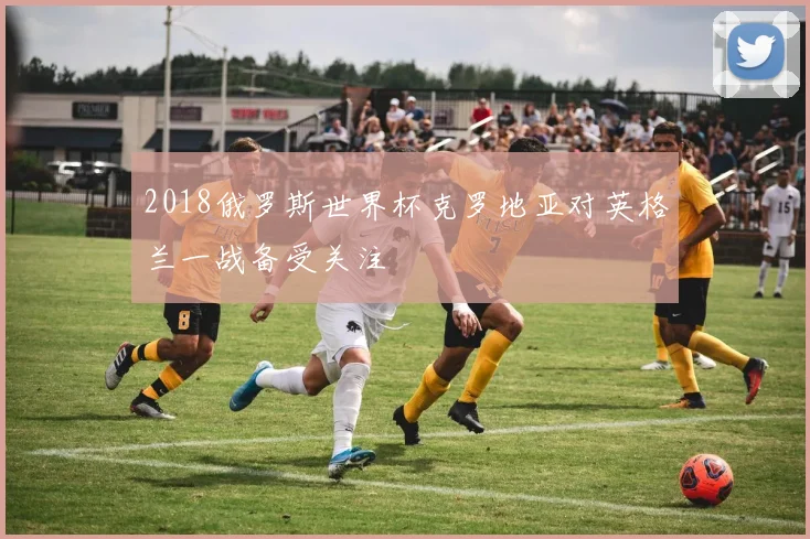 2018俄罗斯世界杯克罗地亚对英格兰一战备受关注