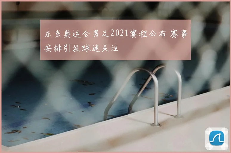 东京奥运会男足2021赛程公布 赛事安排引发球迷关注