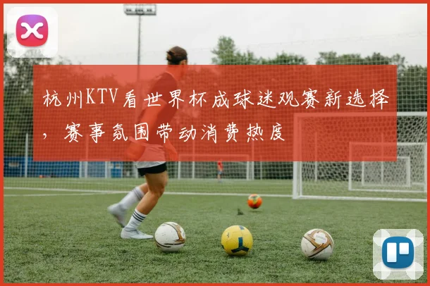 杭州KTV看世界杯成球迷观赛新选择,赛事氛围带动消费热度